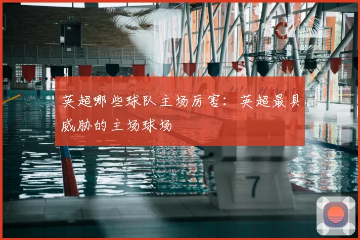 英超哪些球队主场厉害：英超最具威胁的主场球场