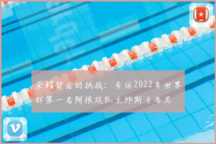 荣耀背后的挑战:专访2022年世界杯第一名阿根廷队主帅斯卡洛尼