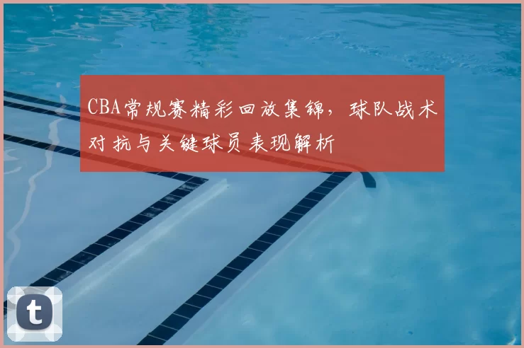 CBA常规赛精彩回放集锦，球队战术对抗与关键球员表现解析