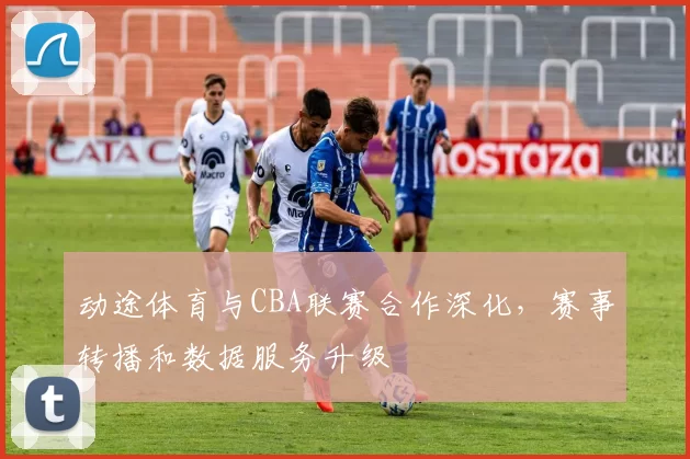 动途体育与CBA联赛合作深化，赛事转播和数据服务升级
