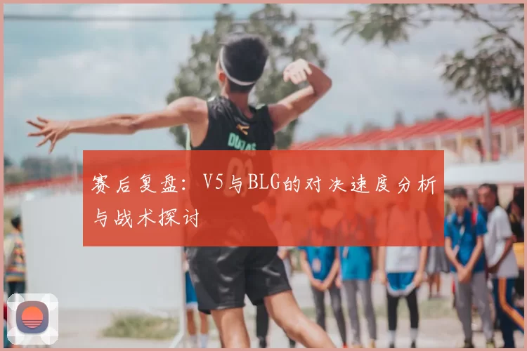 赛后复盘：V5与BLG的对决速度分析与战术探讨