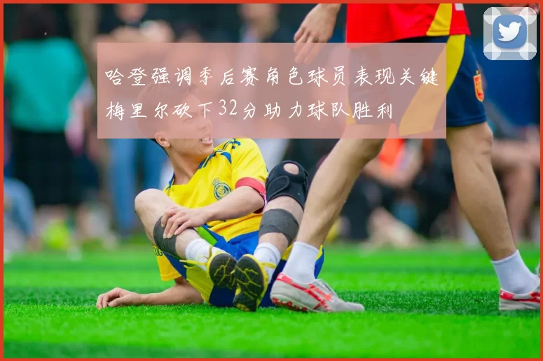 哈登强调季后赛角色球员表现关键梅里尔砍下32分助力球队胜利