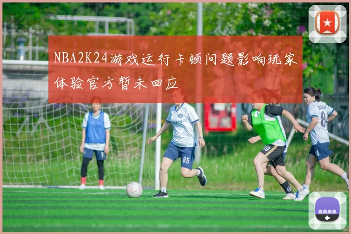 NBA2K24游戏运行卡顿问题影响玩家体验官方暂未回应