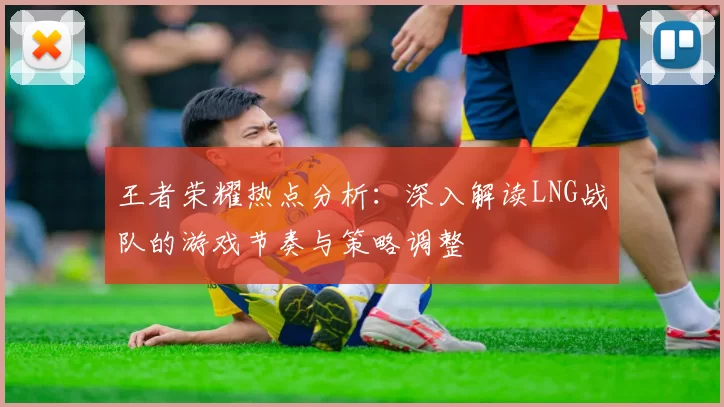 王者荣耀热点分析：深入解读LNG战队的游戏节奏与策略调整