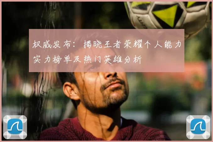 权威发布：揭晓王者荣耀个人能力实力榜单及热门英雄分析