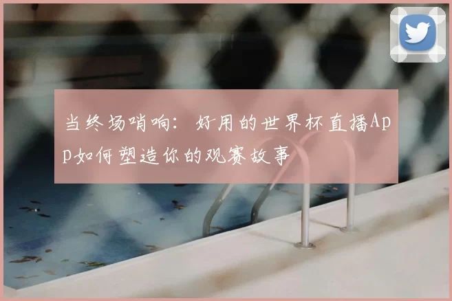 当终场哨响：好用的世界杯直播App如何塑造你的观赛故事