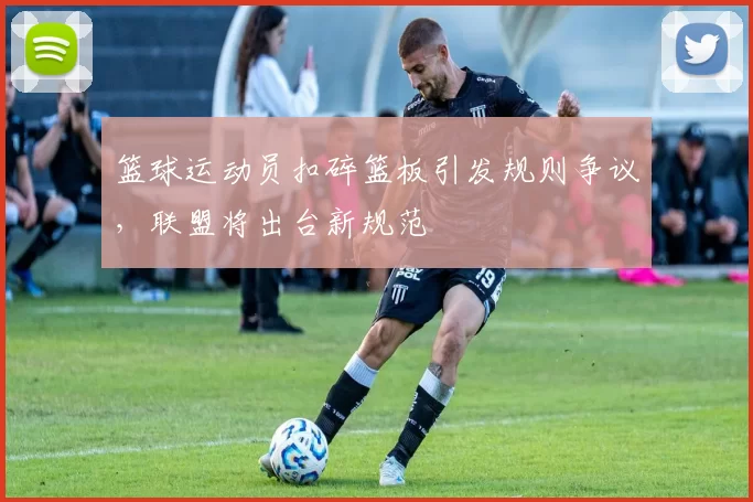 篮球运动员扣碎篮板引发规则争议，联盟将出台新规范