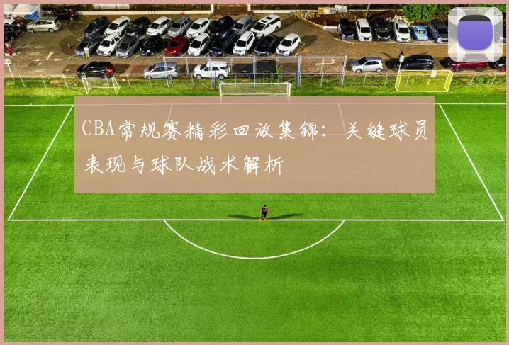 CBA常规赛精彩回放集锦:关键球员表现与球队战术解析