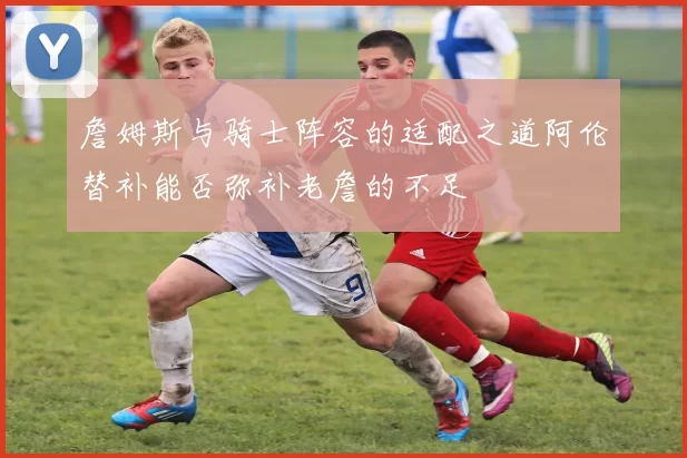 詹姆斯与骑士阵容的适配之道阿伦替补能否弥补老詹的不足