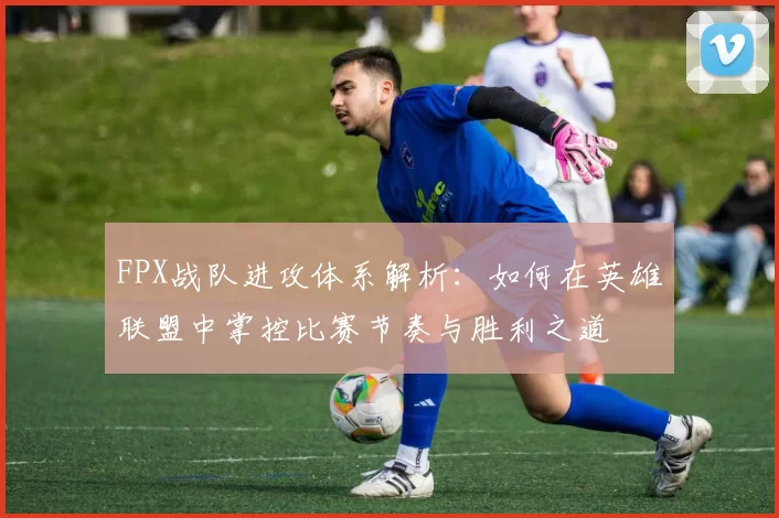 FPX战队进攻体系解析：如何在英雄联盟中掌控比赛节奏与胜利之道