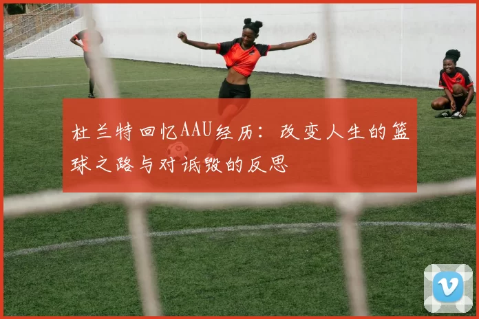 杜兰特回忆AAU经历:改变人生的篮球之路与对诋毁的反思