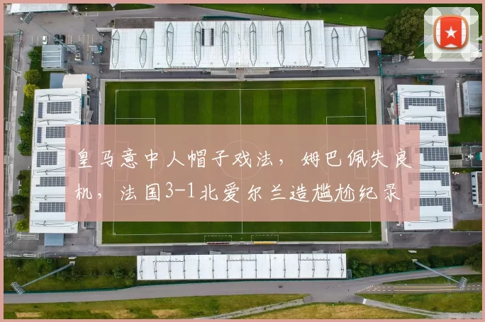 皇马意中人帽子戏法,姆巴佩失良机,法国3-1北爱尔兰造尴尬纪录