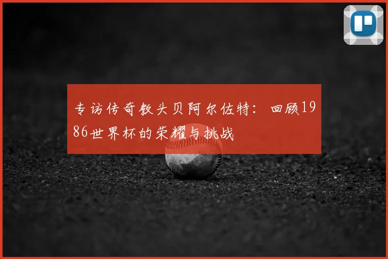 专访传奇教头贝阿尔佐特：回顾1986世界杯的荣耀与挑战