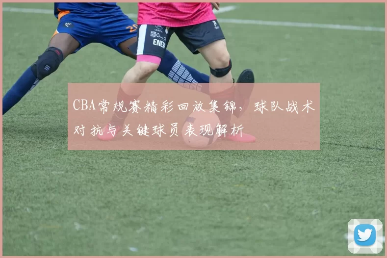 CBA常规赛精彩回放集锦，球队战术对抗与关键球员表现解析