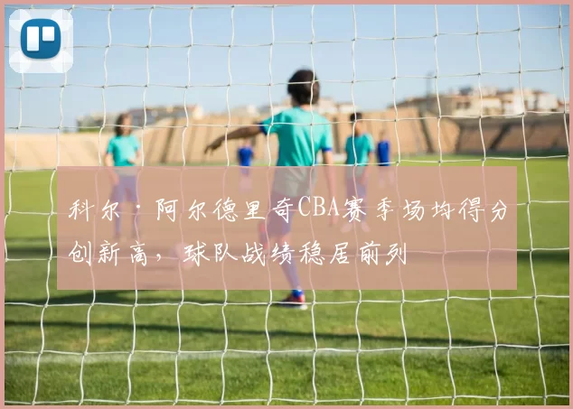 科尔·阿尔德里奇CBA赛季场均得分创新高，球队战绩稳居前列