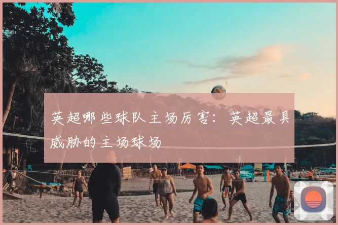 英超哪些球队主场厉害：英超最具威胁的主场球场