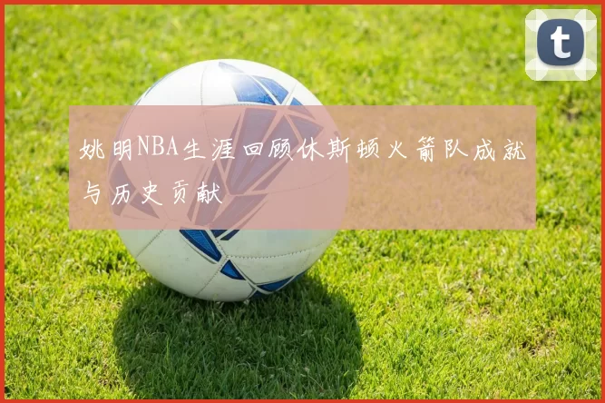 姚明NBA生涯回顾休斯顿火箭队成就与历史贡献