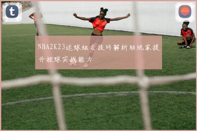 NBA2K23运球组合技巧解析助玩家提升控球实战能力