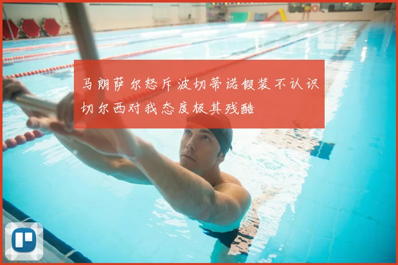 马朗萨尔怒斥波切蒂诺假装不认识切尔西对我态度极其残酷