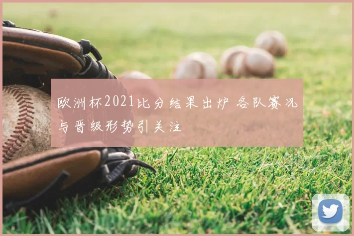 欧洲杯2021比分结果出炉 各队赛况与晋级形势引关注