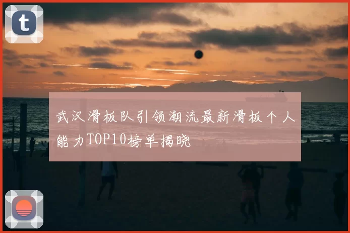 武汉滑板队引领潮流最新滑板个人能力TOP10榜单揭晓