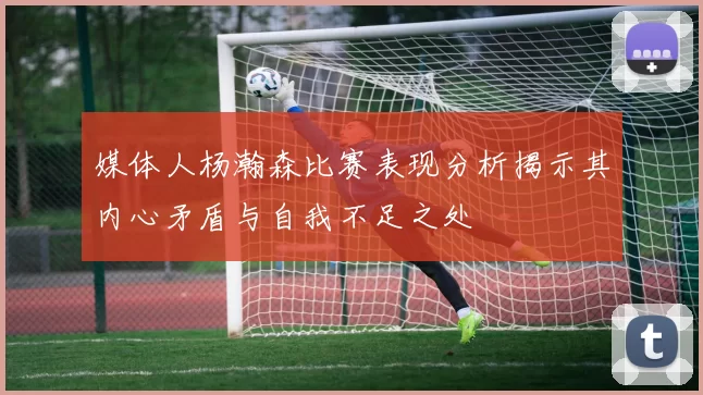 媒体人杨瀚森比赛表现分析揭示其内心矛盾与自我不足之处