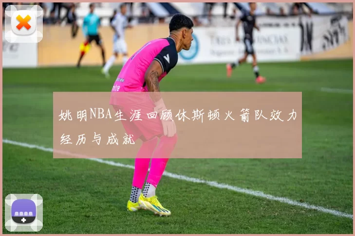 姚明NBA生涯回顾休斯顿火箭队效力经历与成就