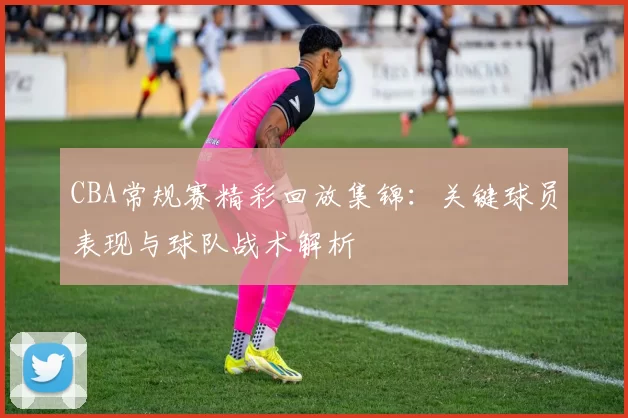 CBA常规赛精彩回放集锦:关键球员表现与球队战术解析