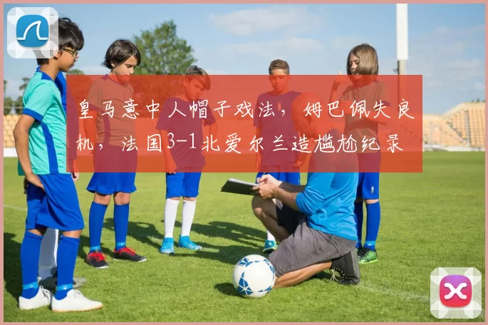 皇马意中人帽子戏法,姆巴佩失良机,法国3-1北爱尔兰造尴尬纪录