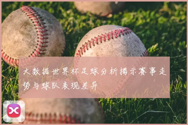 大数据世界杯足球分析揭示赛事走势与球队表现差异