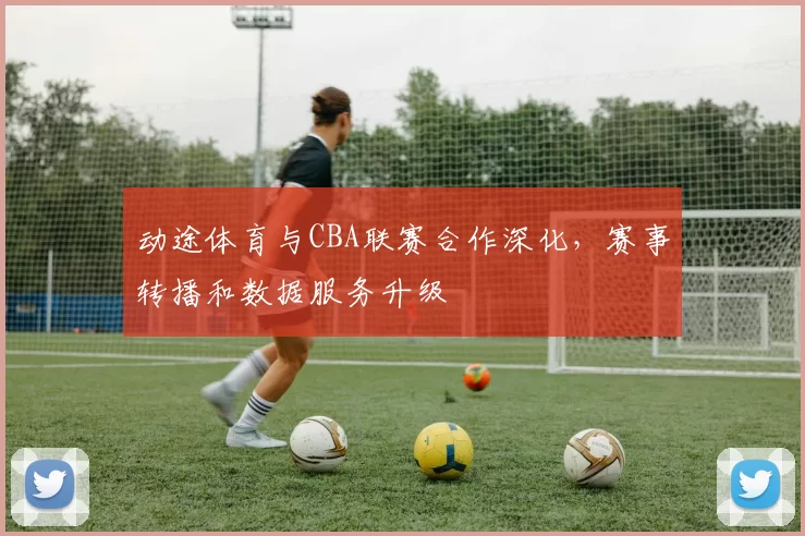 动途体育与CBA联赛合作深化，赛事转播和数据服务升级