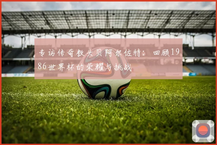 专访传奇教头贝阿尔佐特:回顾1986世界杯的荣耀与挑战