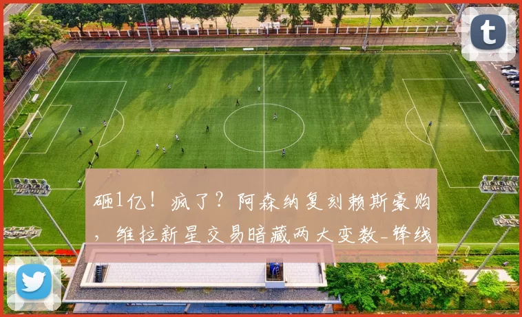 砸1亿!疯了?阿森纳复刻赖斯豪购,维拉新星交易暗藏两大变数_锋线_英超_凯雷斯