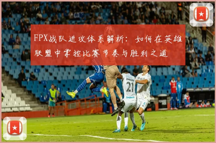 FPX战队进攻体系解析：如何在英雄联盟中掌控比赛节奏与胜利之道