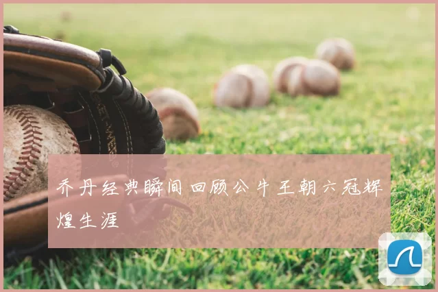 乔丹经典瞬间回顾公牛王朝六冠辉煌生涯