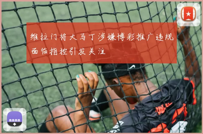 维拉门将大马丁涉嫌博彩推广违规面临指控引发关注