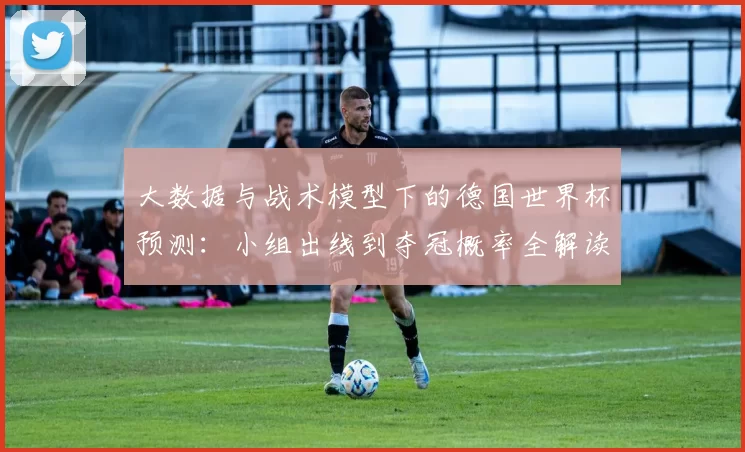 大数据与战术模型下的德国世界杯预测：小组出线到夺冠概率全解读