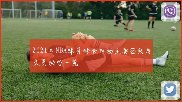 2021年NBA球员转会市场主要签约与交易动态一览