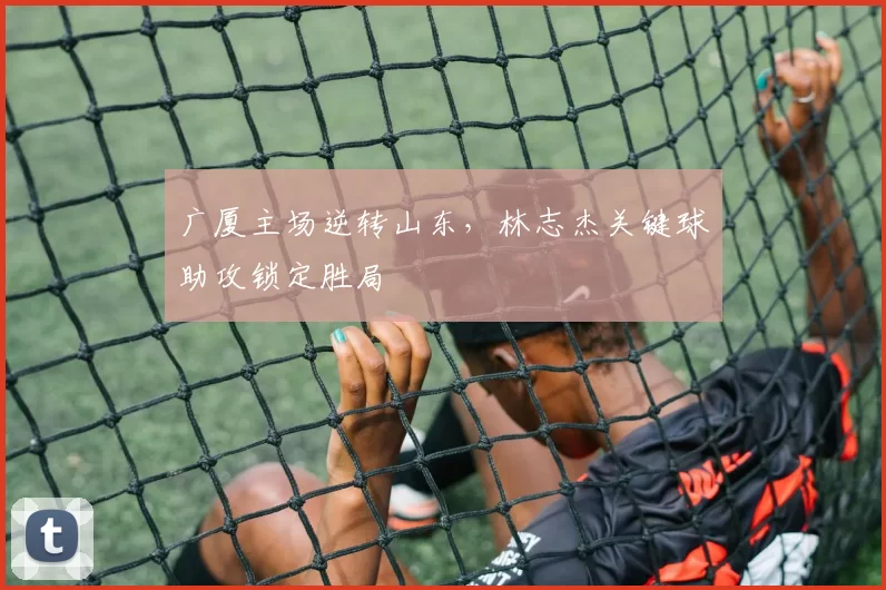 广厦主场逆转山东，林志杰关键球助攻锁定胜局