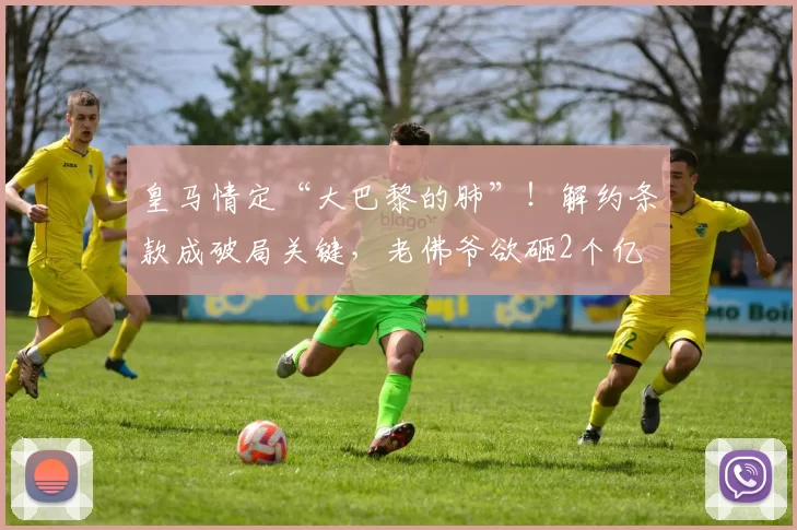 皇马情定“大巴黎的肺”!解约条款成破局关键,老佛爷欲砸2个亿