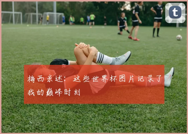 梅西亲述：这些世界杯图片记录了我的巅峰时刻
