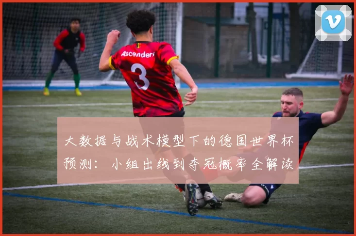大数据与战术模型下的德国世界杯预测：小组出线到夺冠概率全解读