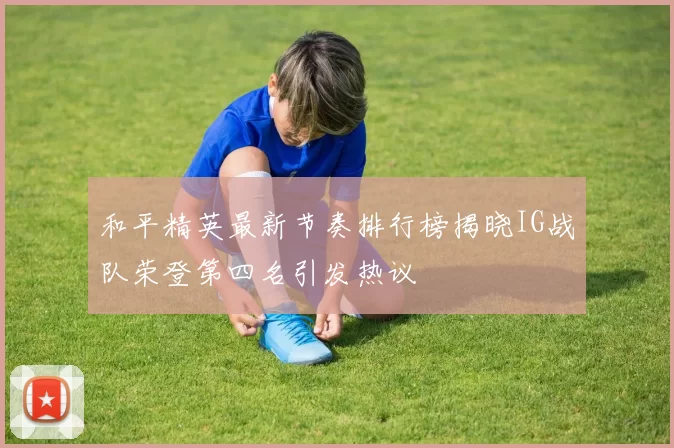 和平精英最新节奏排行榜揭晓IG战队荣登第四名引发热议