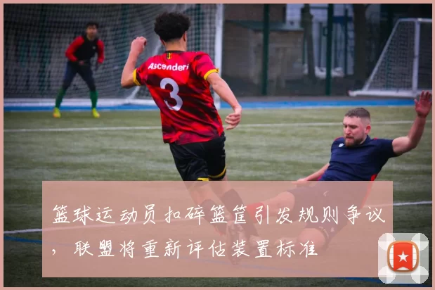 篮球运动员扣碎篮筐引发规则争议,联盟将重新评估装置标准