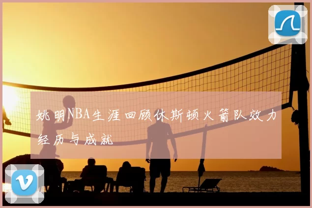 姚明NBA生涯回顾休斯顿火箭队效力经历与成就