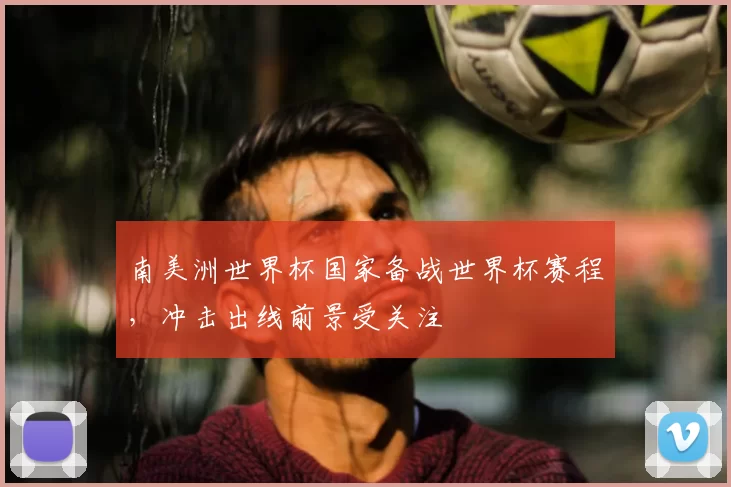 南美洲世界杯国家备战世界杯赛程,冲击出线前景受关注
