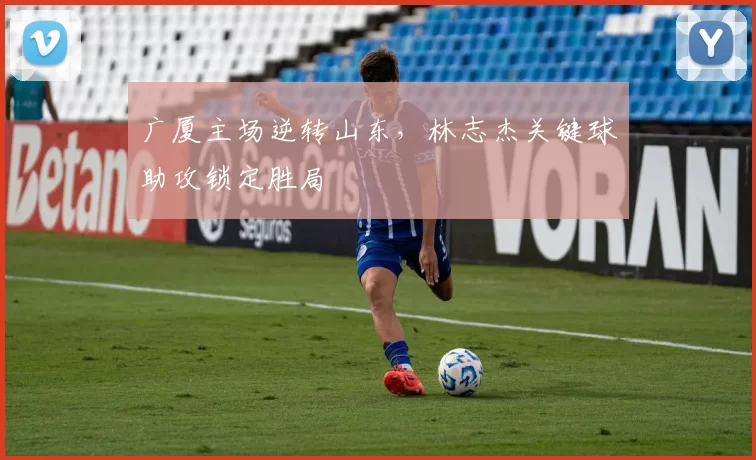 广厦主场逆转山东，林志杰关键球助攻锁定胜局