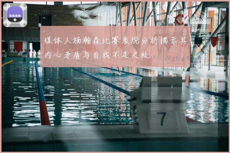 媒体人杨瀚森比赛表现分析揭示其内心矛盾与自我不足之处