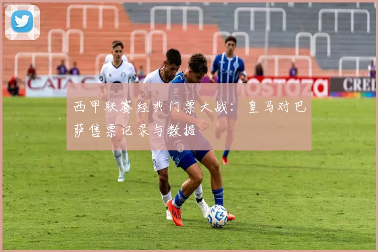 西甲联赛经典门票大战:皇马对巴萨售票记录与数据