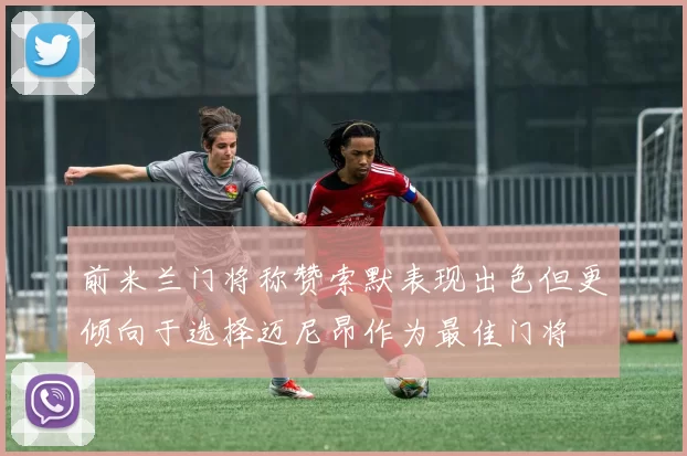 前米兰门将称赞索默表现出色但更倾向于选择迈尼昂作为最佳门将